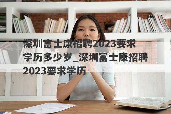 深圳富士康招聘2023要求学历多少岁_深圳富士康招聘2023要求学历