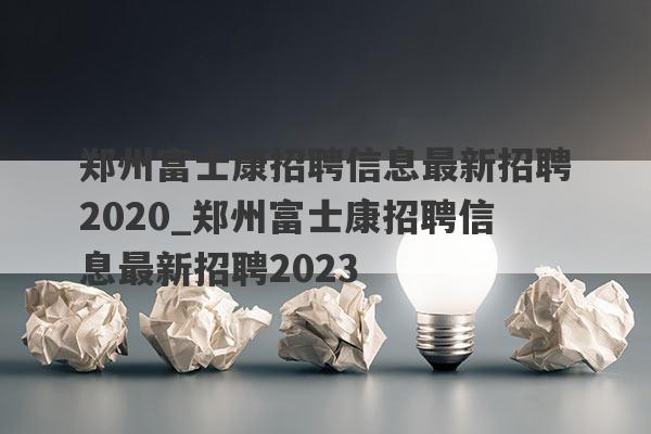 郑州富士康招聘信息最新招聘2020_郑州富士康招聘信息最新招聘2023