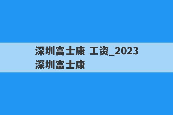深圳富士康 工资_2023深圳富士康