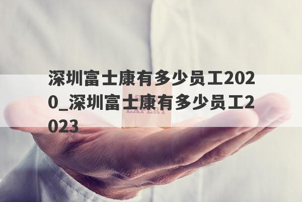 深圳富士康有多少员工2020_深圳富士康有多少员工2023