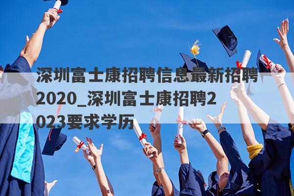 深圳富士康招聘信息最新招聘2020_深圳富士康招聘2023要求学历