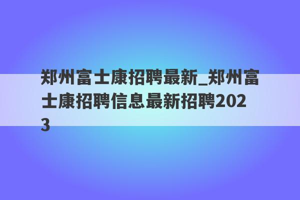 郑州富士康招聘最新_郑州富士康招聘信息最新招聘2023