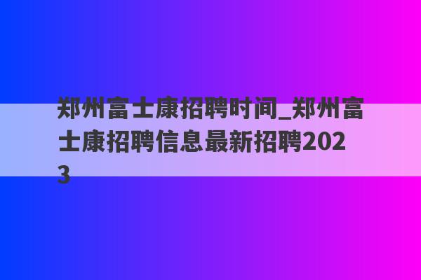 郑州富士康招聘时间_郑州富士康招聘信息最新招聘2023