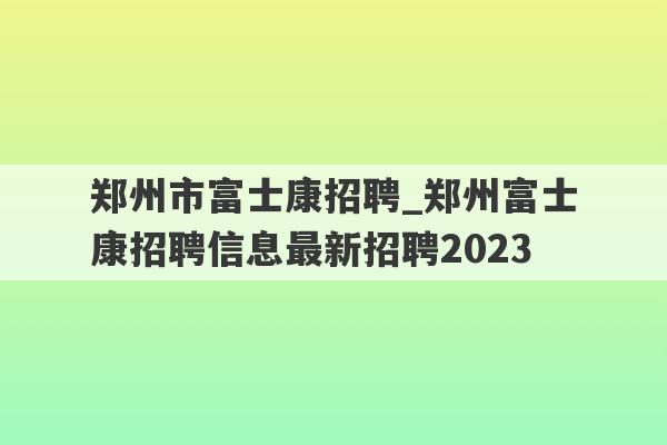 郑州市富士康招聘_郑州富士康招聘信息最新招聘2023