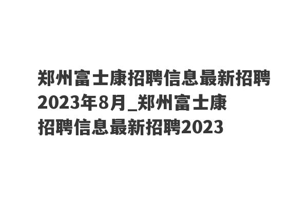 郑州富士康招聘信息最新招聘2023年8月_郑州富士康招聘信息最新招聘2023