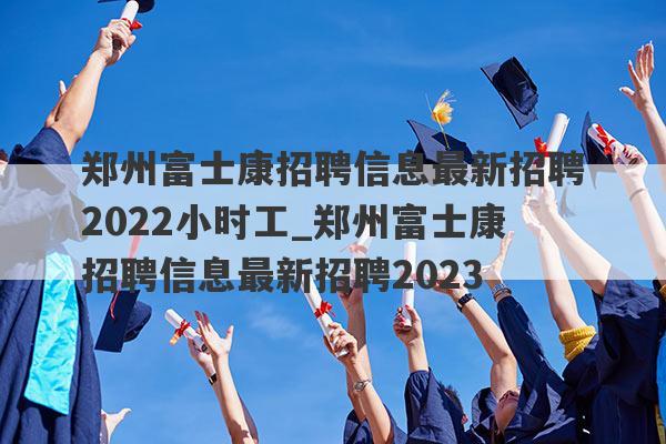 郑州富士康招聘信息最新招聘2022小时工_郑州富士康招聘信息最新招聘2023