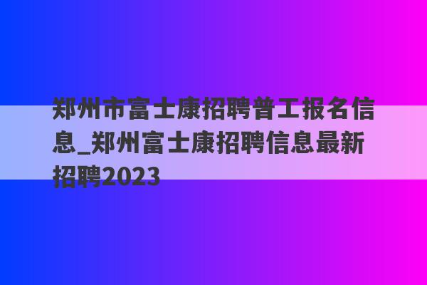 郑州市富士康招聘普工报名信息_郑州富士康招聘信息最新招聘2023