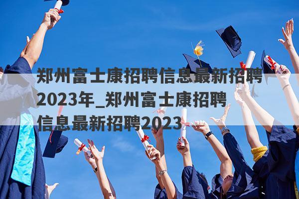 郑州富士康招聘信息最新招聘2023年_郑州富士康招聘信息最新招聘2023