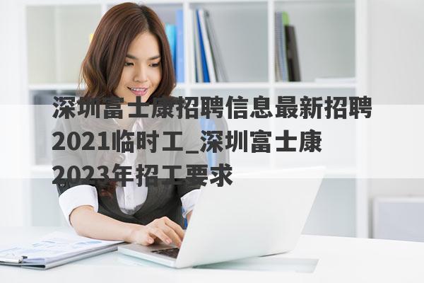 深圳富士康招聘信息最新招聘2021临时工_深圳富士康2023年招工要求