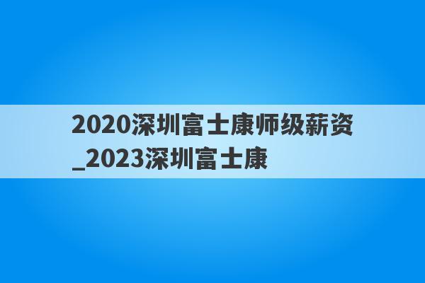 2020深圳富士康师级薪资_2023深圳富士康