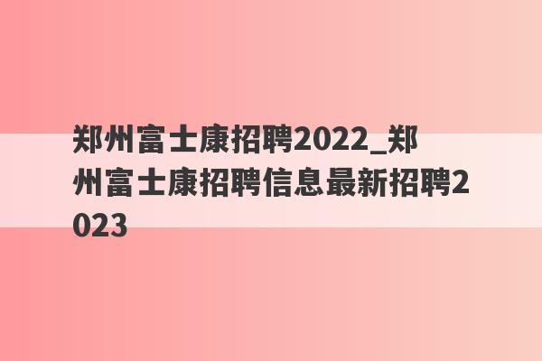 郑州富士康招聘2022_郑州富士康招聘信息最新招聘2023