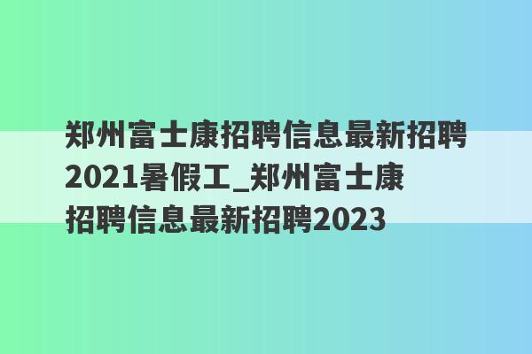 郑州富士康招聘信息最新招聘2021暑假工_郑州富士康招聘信息最新招聘2023