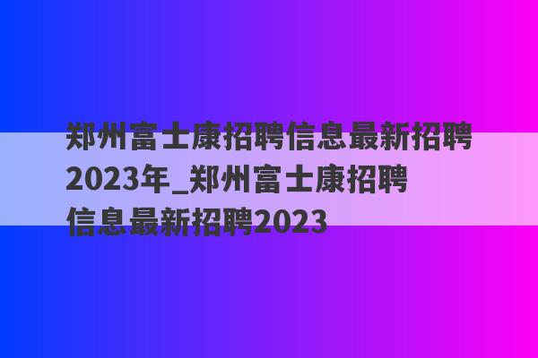 郑州富士康招聘信息最新招聘2023年_郑州富士康招聘信息最新招聘2023