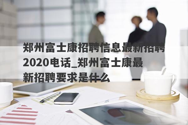 郑州富士康招聘信息最新招聘2020电话_郑州富士康最新招聘要求是什么