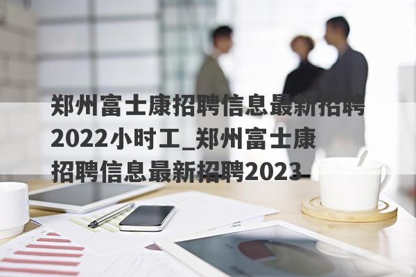 郑州富士康招聘信息最新招聘2022小时工_郑州富士康招聘信息最新招聘2023