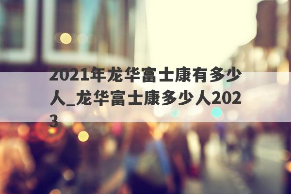 2021年龙华富士康有多少人_龙华富士康多少人2023
