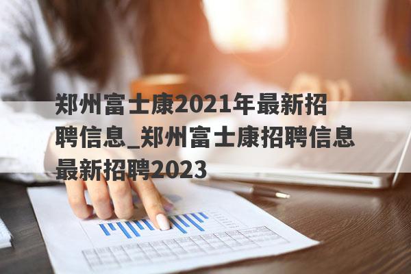 郑州富士康2021年最新招聘信息_郑州富士康招聘信息最新招聘2023