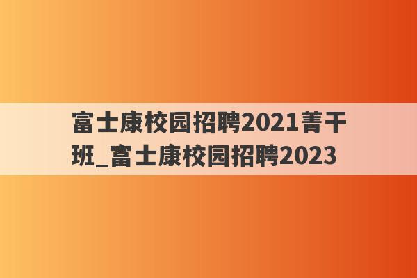 富士康校园招聘2021菁干班_富士康校园招聘2023