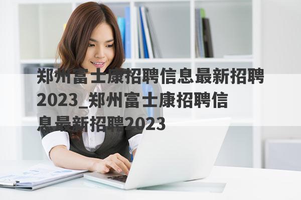 郑州富士康招聘信息最新招聘2023_郑州富士康招聘信息最新招聘2023