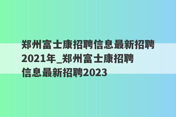 郑州富士康招聘信息最新招聘2021年_郑州富士康招聘信息最新招聘2023