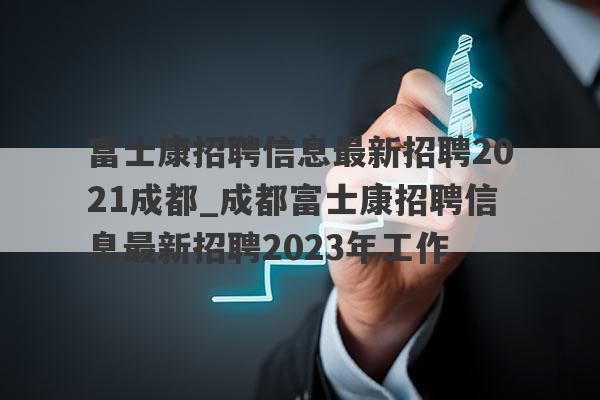 富士康招聘信息最新招聘2021成都_成都富士康招聘信息最新招聘2023年工作