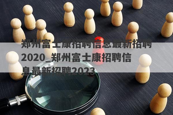郑州富士康招聘信息最新招聘2020_郑州富士康招聘信息最新招聘2023