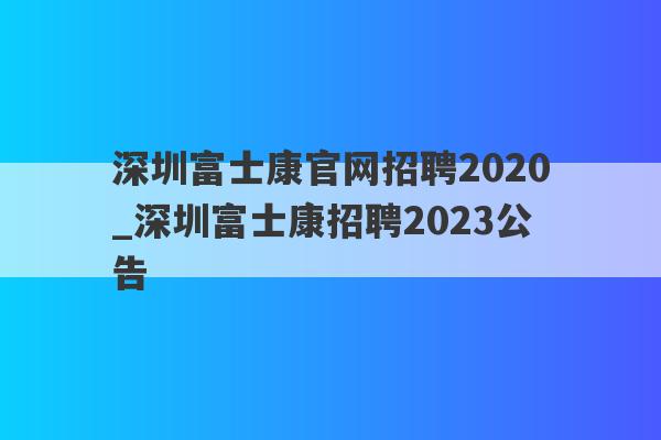 深圳富士康官网招聘2020_深圳富士康招聘2023公告