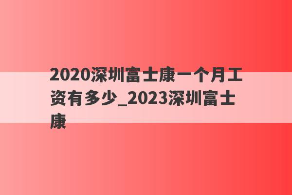 2020深圳富士康一个月工资有多少_2023深圳富士康