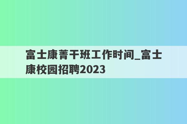 富士康菁干班工作时间_富士康校园招聘2023
