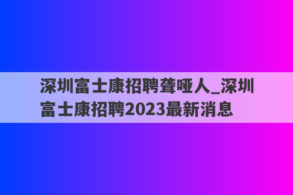 深圳富士康招聘聋哑人_深圳富士康招聘2023最新消息