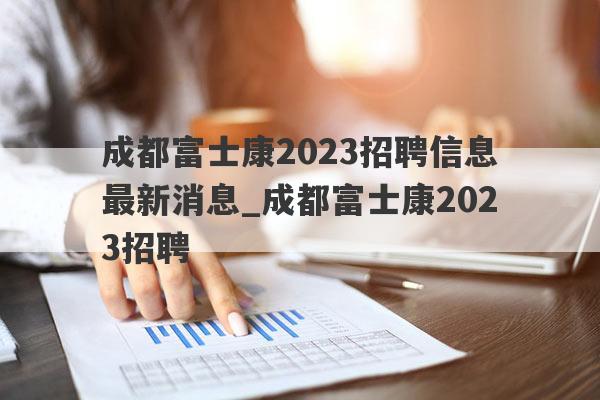 成都富士康2023招聘信息最新消息_成都富士康2023招聘
