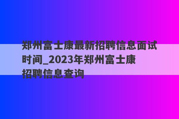 郑州富士康最新招聘信息面试时间_2023年郑州富士康招聘信息查询