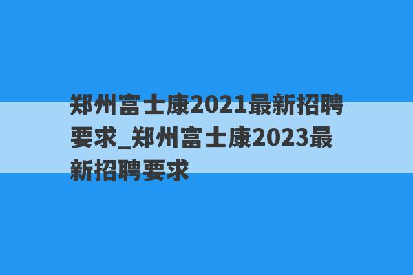 郑州富士康2021最新招聘要求_郑州富士康2023最新招聘要求
