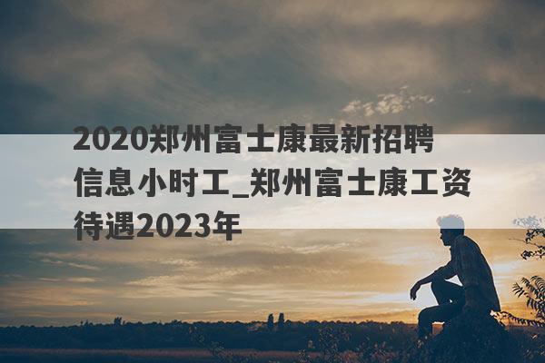 2020郑州富士康最新招聘信息小时工_郑州富士康工资待遇2023年