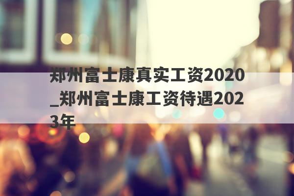 郑州富士康真实工资2020_郑州富士康工资待遇2023年