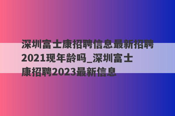 深圳富士康招聘信息最新招聘2021现年龄吗_深圳富士康招聘2023最新信息