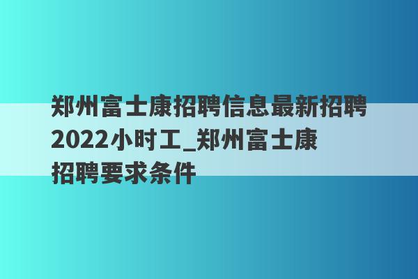 郑州富士康招聘信息最新招聘2022小时工_郑州富士康招聘要求条件