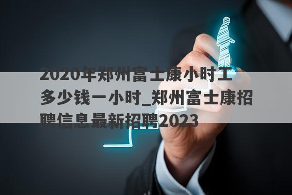2020年郑州富士康小时工多少钱一小时_郑州富士康招聘信息最新招聘2023