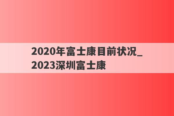 2020年富士康目前状况_2023深圳富士康