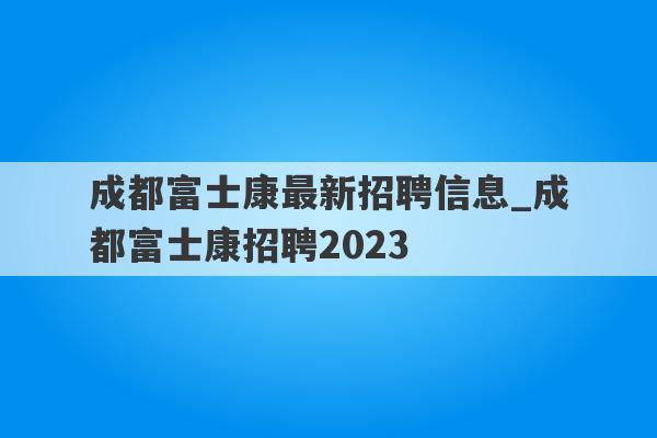 成都富士康最新招聘信息_成都富士康招聘2023