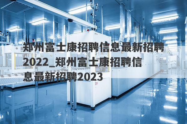 郑州富士康招聘信息最新招聘2022_郑州富士康招聘信息最新招聘2023