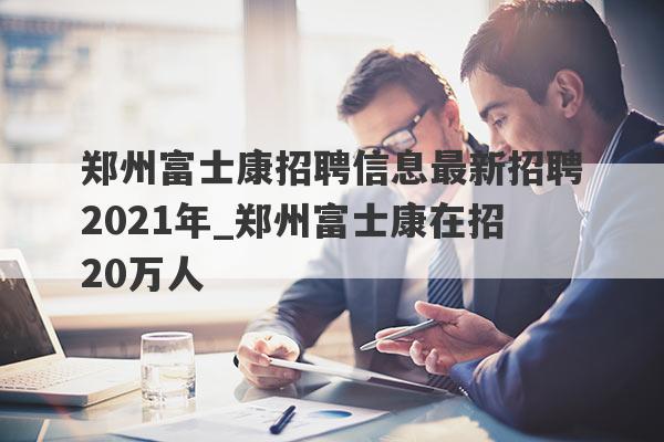 郑州富士康招聘信息最新招聘2021年_郑州富士康在招20万人