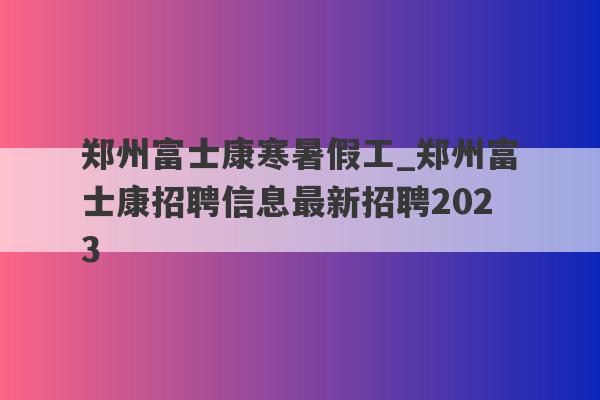 郑州富士康寒暑假工_郑州富士康招聘信息最新招聘2023