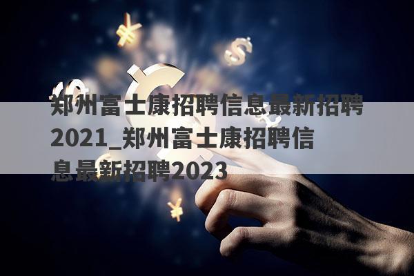 郑州富士康招聘信息最新招聘2021_郑州富士康招聘信息最新招聘2023