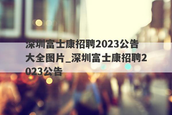 深圳富士康招聘2023公告大全图片_深圳富士康招聘2023公告