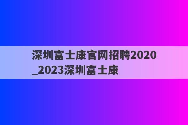 深圳富士康官网招聘2020_2023深圳富士康
