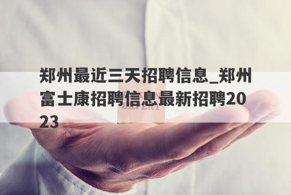 郑州最近三天招聘信息_郑州富士康招聘信息最新招聘2023
