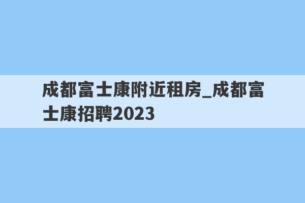 成都富士康附近租房_成都富士康招聘2023