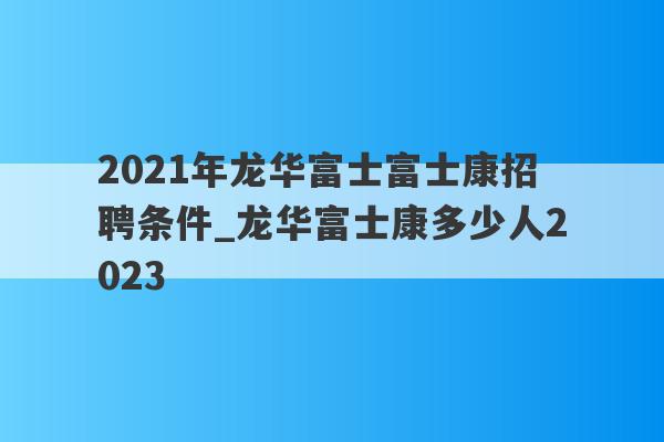 2021年龙华富士富士康招聘条件_龙华富士康多少人2023
