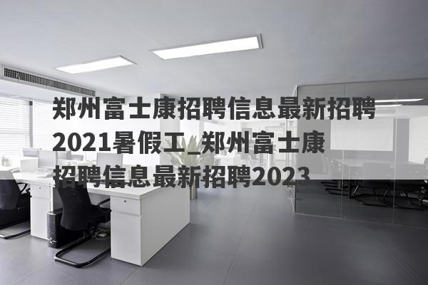 郑州富士康招聘信息最新招聘2021暑假工_郑州富士康招聘信息最新招聘2023